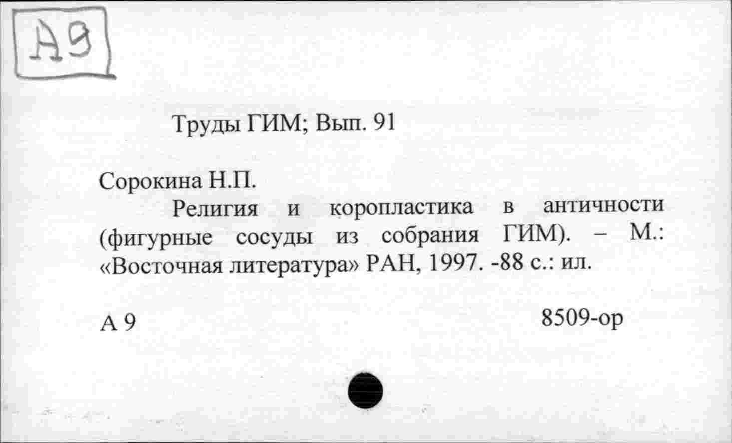 ﻿A3 ——du
Труды ТИМ; Вып. 91
Сорокина Н.П.
Религия и коропластика в античности (фигурные сосуды из собрания ТИМ). - М.: «Восточная литература» РАН, 1997. -88 с.: ил.
А 9
8509-ор